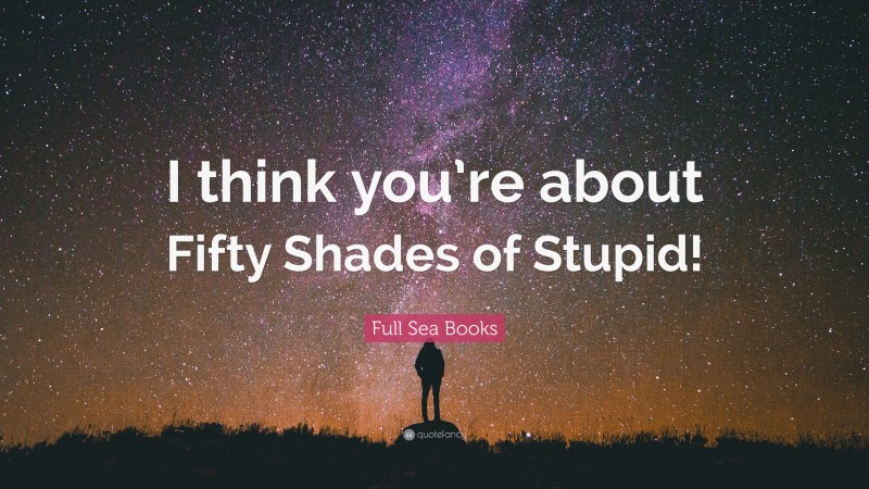 Full Sea Books Quote: “I think you’re about Fifty Shades of Stupid!”