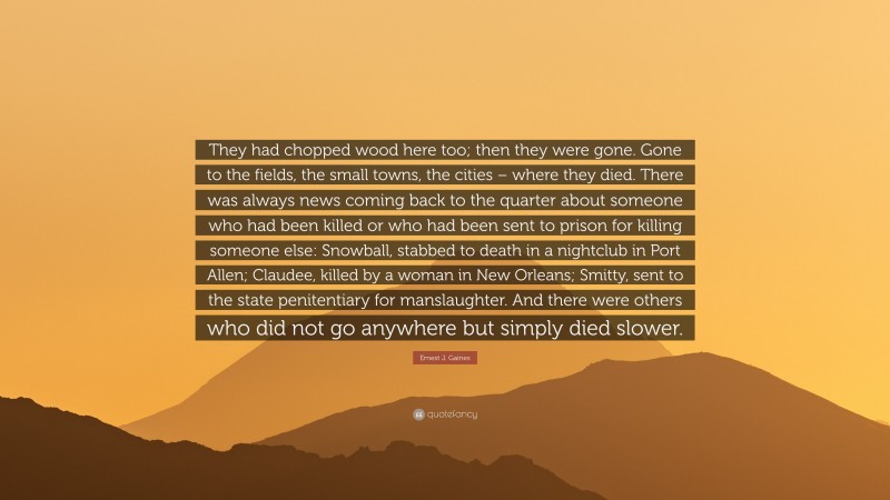 Ernest J. Gaines Quote: “They had chopped wood here too; then they were gone. Gone to the fields, the small towns, the cities – where they died. There was always news coming back to the quarter about someone who had been killed or who had been sent to prison for killing someone else: Snowball, stabbed to death in a nightclub in Port Allen; Claudee, killed by a woman in New Orleans; Smitty, sent to the state penitentiary for manslaughter. And there were others who did not go anywhere but simply died slower.”