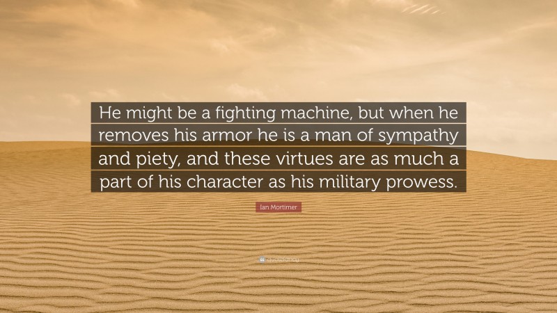Ian Mortimer Quote: “He might be a fighting machine, but when he removes his armor he is a man of sympathy and piety, and these virtues are as much a part of his character as his military prowess.”
