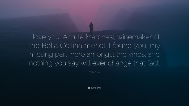 Tillie Cole Quote: “I love you, Achille Marchesi, winemaker of the Bella Collina merlot. I found you, my missing part, here amongst the vines, and nothing you say will ever change that fact.”
