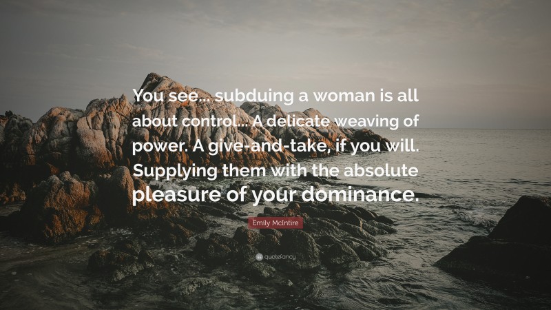 Emily McIntire Quote: “You see... subduing a woman is all about control... A delicate weaving of power. A give-and-take, if you will. Supplying them with the absolute pleasure of your dominance.”