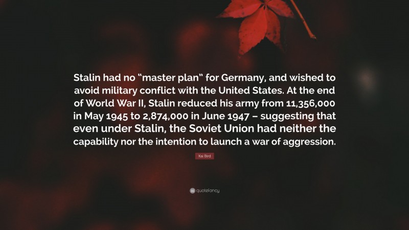 Kai Bird Quote: “Stalin had no “master plan” for Germany, and wished to avoid military conflict with the United States. At the end of World War II, Stalin reduced his army from 11,356,000 in May 1945 to 2,874,000 in June 1947 – suggesting that even under Stalin, the Soviet Union had neither the capability nor the intention to launch a war of aggression.”