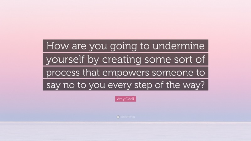 Amy Odell Quote: “How are you going to undermine yourself by creating some sort of process that empowers someone to say no to you every step of the way?”