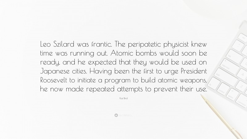 Kai Bird Quote: “Leo Szilard was frantic. The peripatetic physicist knew time was running out. Atomic bombs would soon be ready, and he expected that they would be used on Japanese cities. Having been the first to urge President Roosevelt to initiate a program to build atomic weapons, he now made repeated attempts to prevent their use.”