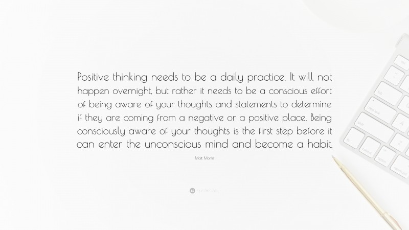 Matt Morris Quote: “Positive thinking needs to be a daily practice. It will not happen overnight, but rather it needs to be a conscious effort of being aware of your thoughts and statements to determine if they are coming from a negative or a positive place. Being consciously aware of your thoughts is the first step before it can enter the unconscious mind and become a habit.”