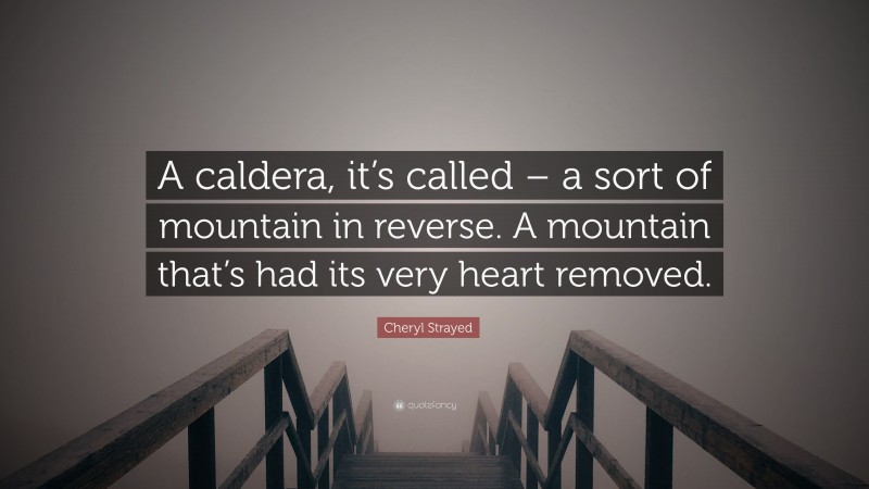 Cheryl Strayed Quote: “A caldera, it’s called – a sort of mountain in reverse. A mountain that’s had its very heart removed.”