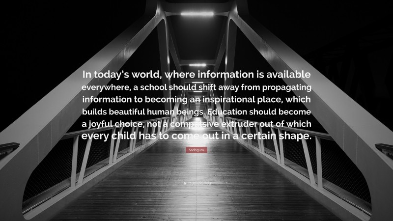 Sadhguru Quote: “In today’s world, where information is available everywhere, a school should shift away from propagating information to becoming an inspirational place, which builds beautiful human beings. Education should become a joyful choice, not a compulsive extruder out of which every child has to come out in a certain shape.”