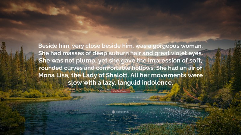 Winifred Watson Quote: “Beside him, very close beside him, was a gorgeous woman. She had masses of deep auburn hair and great violet eyes. She was not plump, yet she gave the impression of soft, rounded curves and comfortable hollows. She had an air of Mona Lisa, the Lady of Shalott. All her movements were slow with a lazy, languid indolence.”