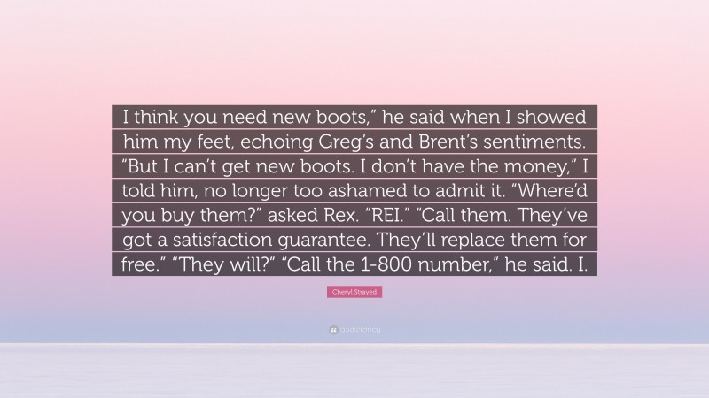 Cheryl Strayed Quote: “I think you need new boots,” he said when I showed him my feet, echoing Greg’s and Brent’s sentiments. “But I can’t get new boots. I don’t have the money,” I told him, no longer too ashamed to admit it. “Where’d you buy them?” asked Rex. “REI.” “Call them. They’ve got a satisfaction guarantee. They’ll replace them for free.” “They will?” “Call the 1-800 number,” he said. I.”