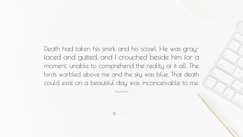 Amy Harmon Quote: “Death had taken his smirk and his scowl. He was gray-faced and gutted, and I crouched beside him for a moment, unable to comprehend the reality of it all. The birds warbled above me and the sky was blue. That death could exist on a beautiful day was inconceivable to me.”