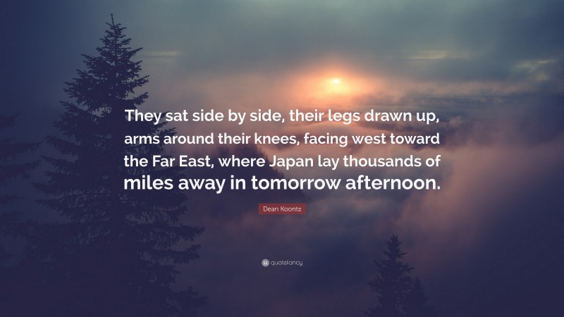 Dean Koontz Quote: “They sat side by side, their legs drawn up, arms around their knees, facing west toward the Far East, where Japan lay thousands of miles away in tomorrow afternoon.”