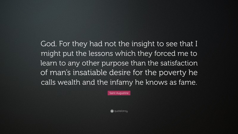 Saint Augustine Quote: “God. For they had not the insight to see that I might put the lessons which they forced me to learn to any other purpose than the satisfaction of man’s insatiable desire for the poverty he calls wealth and the infamy he knows as fame.”