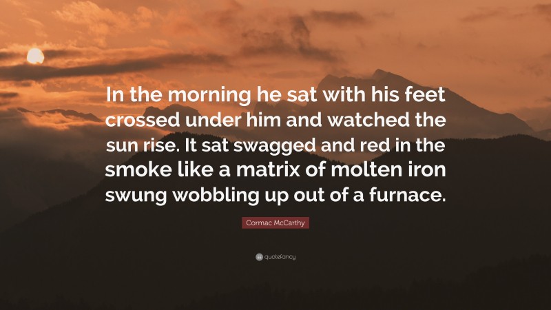 Cormac McCarthy Quote: “In the morning he sat with his feet crossed under him and watched the sun rise. It sat swagged and red in the smoke like a matrix of molten iron swung wobbling up out of a furnace.”