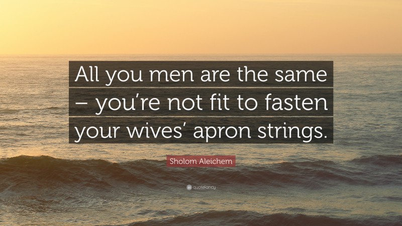 Sholom Aleichem Quote: “All you men are the same – you’re not fit to fasten your wives’ apron strings.”