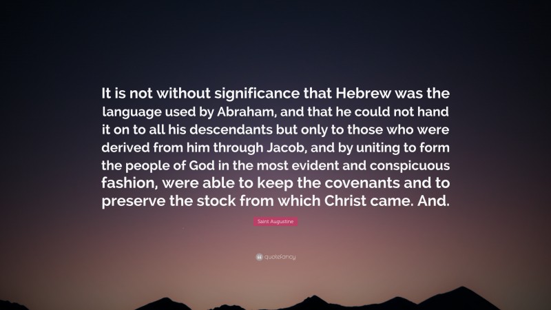 Saint Augustine Quote: “It is not without significance that Hebrew was the language used by Abraham, and that he could not hand it on to all his descendants but only to those who were derived from him through Jacob, and by uniting to form the people of God in the most evident and conspicuous fashion, were able to keep the covenants and to preserve the stock from which Christ came. And.”