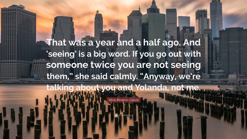 Silvia Moreno-Garcia Quote: “That was a year and a half ago. And ‘seeing’ is a big word. If you go out with someone twice you are not seeing them,” she said calmly. “Anyway, we’re talking about you and Yolanda, not me.”