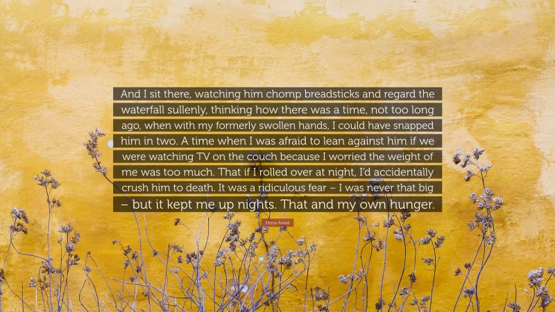 Mona Awad Quote: “And I sit there, watching him chomp breadsticks and regard the waterfall sullenly, thinking how there was a time, not too long ago, when with my formerly swollen hands, I could have snapped him in two. A time when I was afraid to lean against him if we were watching TV on the couch because I worried the weight of me was too much. That if I rolled over at night, I’d accidentally crush him to death. It was a ridiculous fear – I was never that big – but it kept me up nights. That and my own hunger.”