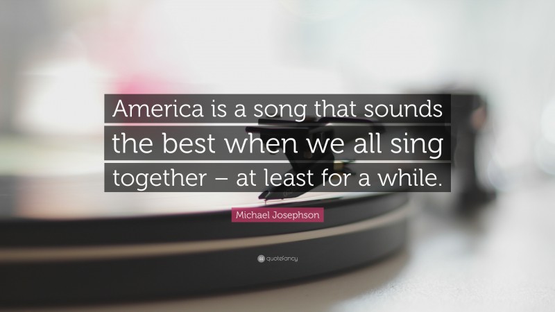 Michael Josephson Quote: “America is a song that sounds the best when we all sing together – at least for a while.”