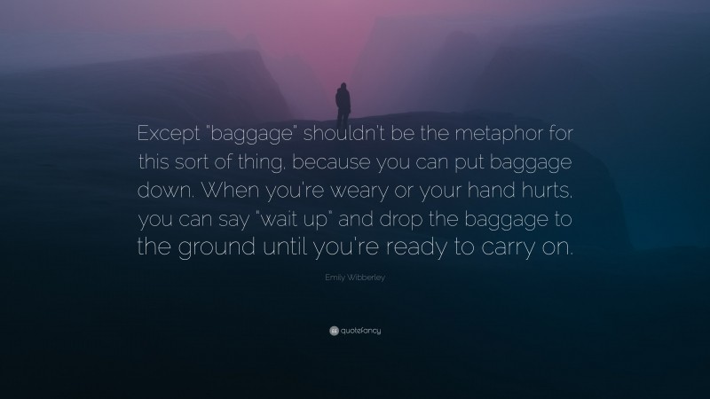 Emily Wibberley Quote: “Except “baggage” shouldn’t be the metaphor for this sort of thing, because you can put baggage down. When you’re weary or your hand hurts, you can say “wait up” and drop the baggage to the ground until you’re ready to carry on.”