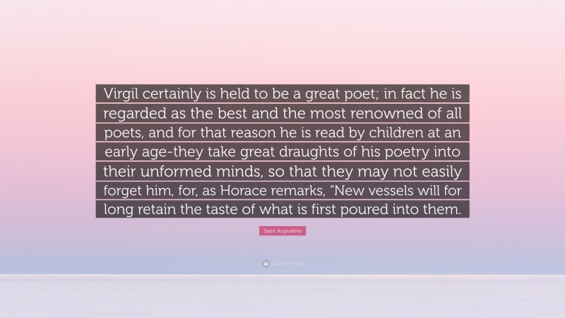 Saint Augustine Quote: “Virgil certainly is held to be a great poet; in fact he is regarded as the best and the most renowned of all poets, and for that reason he is read by children at an early age-they take great draughts of his poetry into their unformed minds, so that they may not easily forget him, for, as Horace remarks, “New vessels will for long retain the taste of what is first poured into them.”