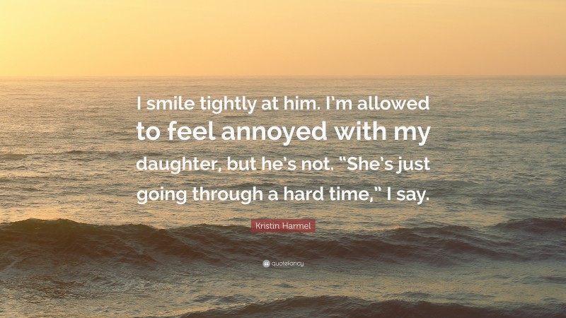 Kristin Harmel Quote: “I smile tightly at him. I’m allowed to feel annoyed with my daughter, but he’s not. “She’s just going through a hard time,” I say.”