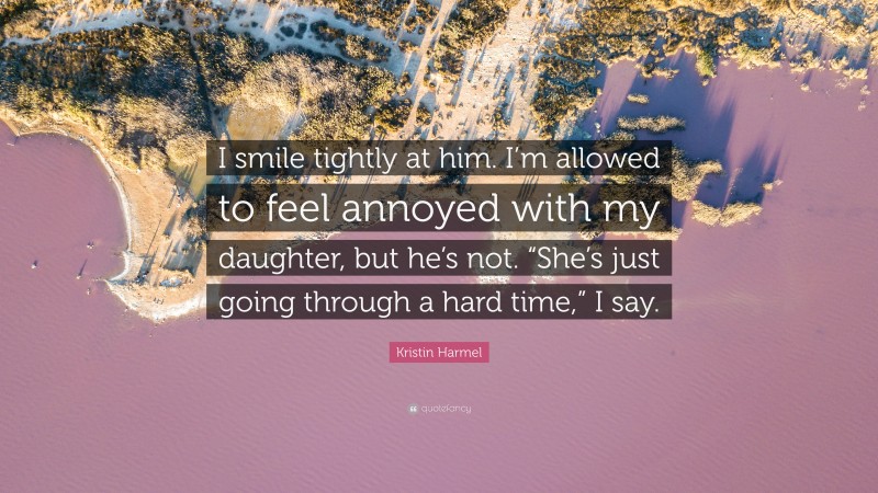 Kristin Harmel Quote: “I smile tightly at him. I’m allowed to feel annoyed with my daughter, but he’s not. “She’s just going through a hard time,” I say.”