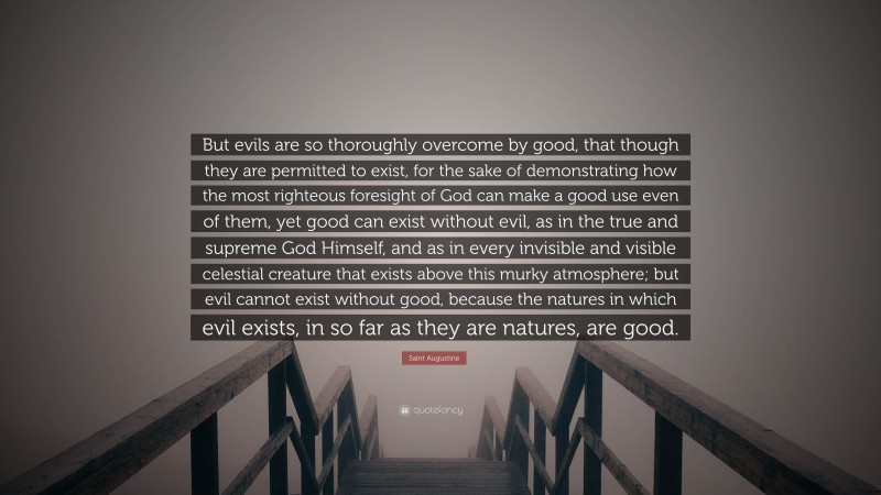 Saint Augustine Quote: “But evils are so thoroughly overcome by good, that though they are permitted to exist, for the sake of demonstrating how the most righteous foresight of God can make a good use even of them, yet good can exist without evil, as in the true and supreme God Himself, and as in every invisible and visible celestial creature that exists above this murky atmosphere; but evil cannot exist without good, because the natures in which evil exists, in so far as they are natures, are good.”