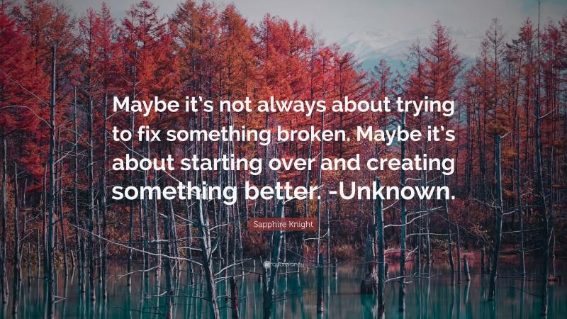 Sapphire Knight Quote: “Maybe it’s not always about trying to fix something broken. Maybe it’s about starting over and creating something better. -Unknown.”