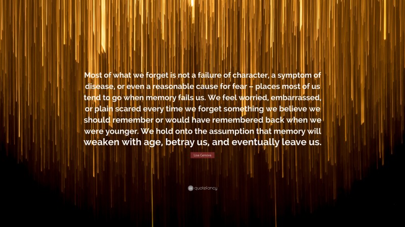 Lisa Genova Quote: “Most of what we forget is not a failure of character, a symptom of disease, or even a reasonable cause for fear – places most of us tend to go when memory fails us. We feel worried, embarrassed, or plain scared every time we forget something we believe we should remember or would have remembered back when we were younger. We hold onto the assumption that memory will weaken with age, betray us, and eventually leave us.”