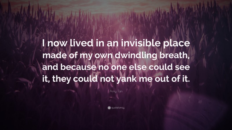 Amy Tan Quote: “I now lived in an invisible place made of my own dwindling breath, and because no one else could see it, they could not yank me out of it.”