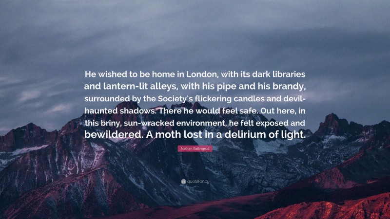 Nathan Ballingrud Quote: “He wished to be home in London, with its dark libraries and lantern-lit alleys, with his pipe and his brandy, surrounded by the Society’s flickering candles and devil-haunted shadows. There he would feel safe. Out here, in this briny, sun-wracked environment, he felt exposed and bewildered. A moth lost in a delirium of light.”