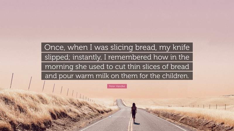 Peter Handke Quote: “Once, when I was slicing bread, my knife slipped; instantly, I remembered how in the morning she used to cut thin slices of bread and pour warm milk on them for the children.”
