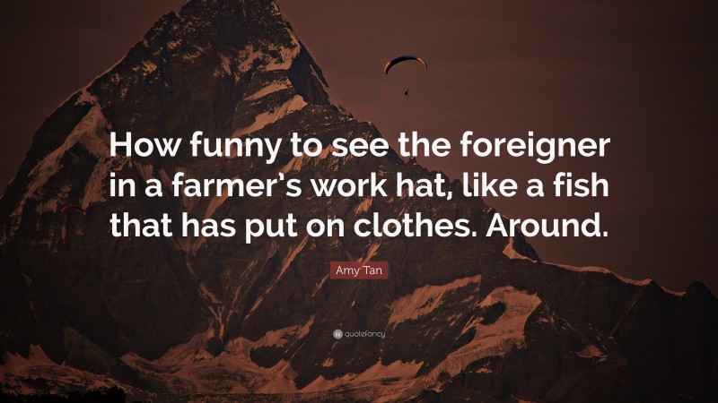 Amy Tan Quote: “How funny to see the foreigner in a farmer’s work hat, like a fish that has put on clothes. Around.”