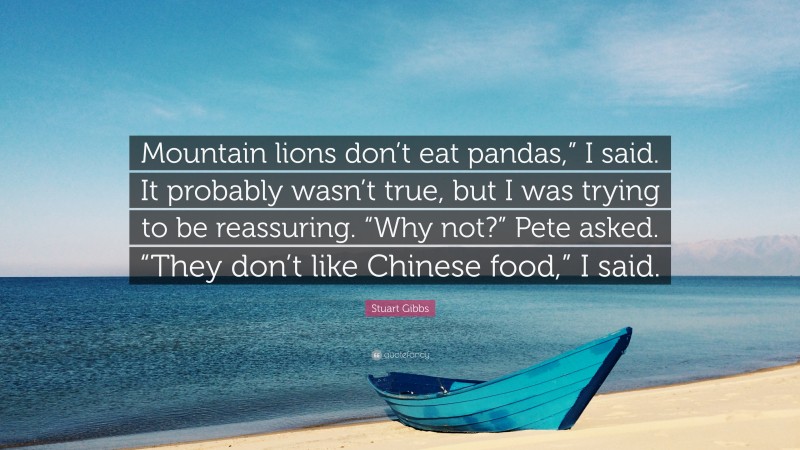 Stuart Gibbs Quote: “Mountain lions don’t eat pandas,” I said. It probably wasn’t true, but I was trying to be reassuring. “Why not?” Pete asked. “They don’t like Chinese food,” I said.”