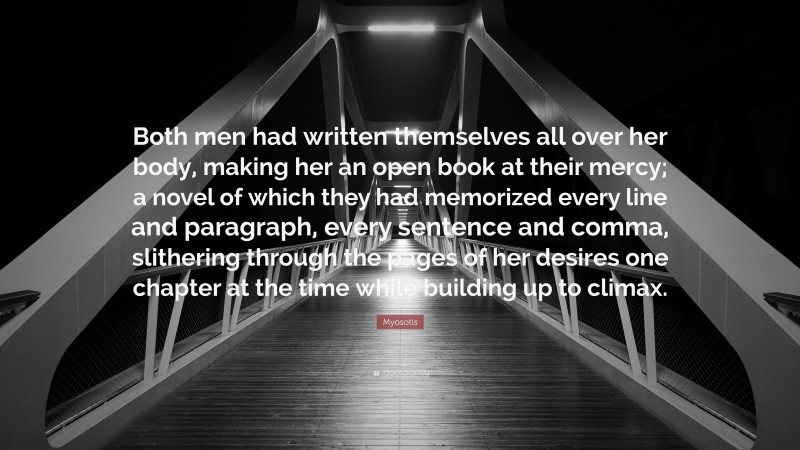 Myosotis Quote: “Both men had written themselves all over her body, making her an open book at their mercy; a novel of which they had memorized every line and paragraph, every sentence and comma, slithering through the pages of her desires one chapter at the time while building up to climax.”