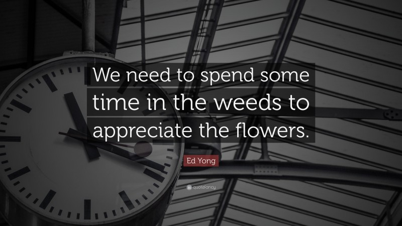 Ed Yong Quote: “We need to spend some time in the weeds to appreciate the flowers.”