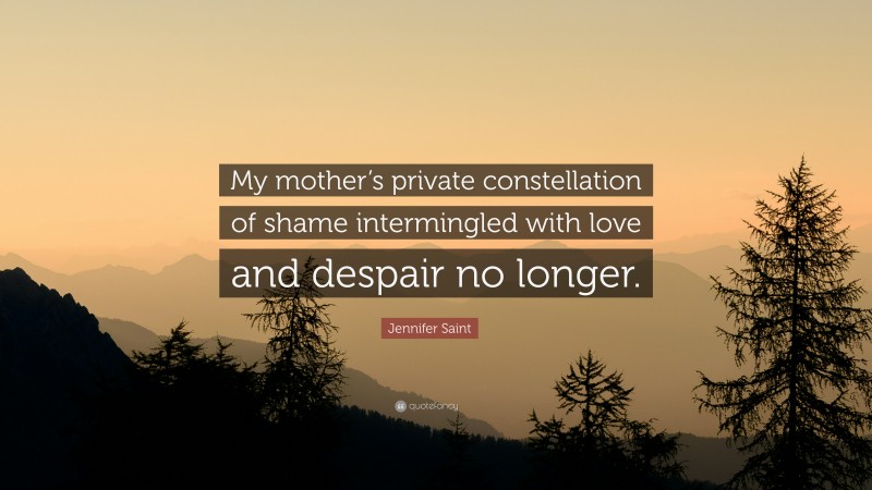Jennifer Saint Quote: “My mother’s private constellation of shame intermingled with love and despair no longer.”