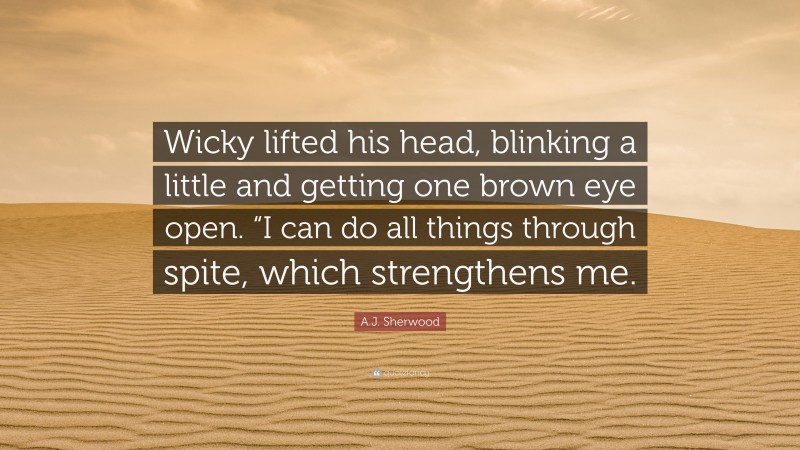 A.J. Sherwood Quote: “Wicky lifted his head, blinking a little and getting one brown eye open. “I can do all things through spite, which strengthens me.”