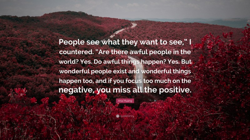 Ana Huang Quote: “People see what they want to see,” I countered. “Are there awful people in the world? Yes. Do awful things happen? Yes. But wonderful people exist and wonderful things happen too, and if you focus too much on the negative, you miss all the positive.”