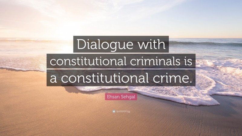 Ehsan Sehgal Quote: “Dialogue with constitutional criminals is a constitutional crime.”