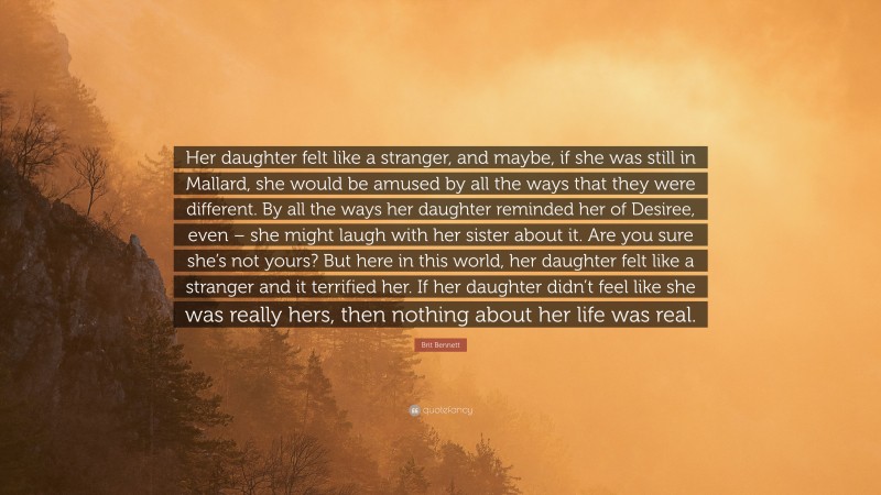 Brit Bennett Quote: “Her daughter felt like a stranger, and maybe, if she was still in Mallard, she would be amused by all the ways that they were different. By all the ways her daughter reminded her of Desiree, even – she might laugh with her sister about it. Are you sure she’s not yours? But here in this world, her daughter felt like a stranger and it terrified her. If her daughter didn’t feel like she was really hers, then nothing about her life was real.”