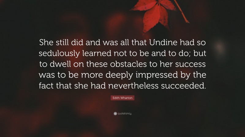 Edith Wharton Quote: “She still did and was all that Undine had so sedulously learned not to be and to do; but to dwell on these obstacles to her success was to be more deeply impressed by the fact that she had nevertheless succeeded.”