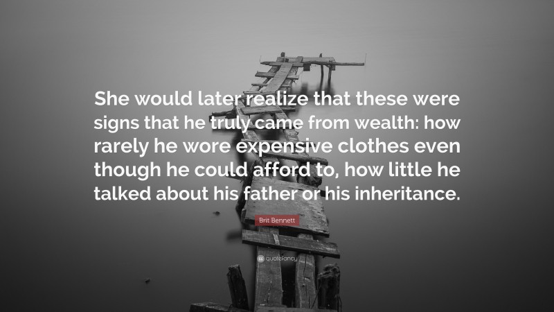 Brit Bennett Quote: “She would later realize that these were signs that he truly came from wealth: how rarely he wore expensive clothes even though he could afford to, how little he talked about his father or his inheritance.”