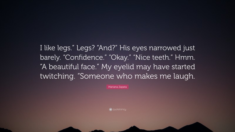 Mariana Zapata Quote: “I like legs.” Legs? “And?” His eyes narrowed just barely. “Confidence.” “Okay.” “Nice teeth.” Hmm. “A beautiful face.” My eyelid may have started twitching. “Someone who makes me laugh.”