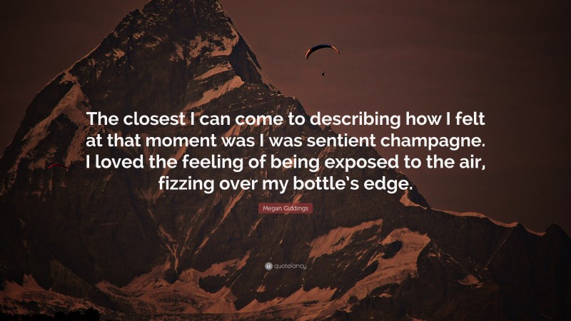 Megan Giddings Quote: “The closest I can come to describing how I felt at that moment was I was sentient champagne. I loved the feeling of being exposed to the air, fizzing over my bottle’s edge.”