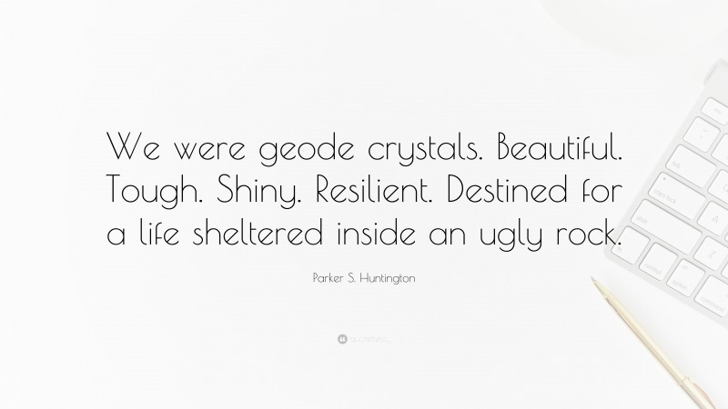 Parker S. Huntington Quote: “We were geode crystals. Beautiful. Tough. Shiny. Resilient. Destined for a life sheltered inside an ugly rock.”