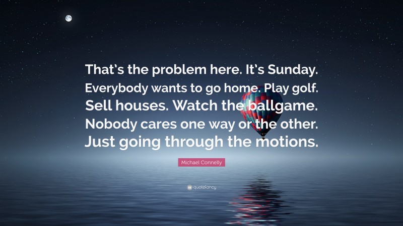 Michael Connelly Quote: “That’s the problem here. It’s Sunday. Everybody wants to go home. Play golf. Sell houses. Watch the ballgame. Nobody cares one way or the other. Just going through the motions.”