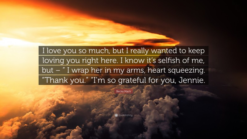Becka Mack Quote: “I love you so much, but I really wanted to keep loving you right here. I know it’s selfish of me, but – ” I wrap her in my arms, heart squeezing. “Thank you.” “I’m so grateful for you, Jennie.”