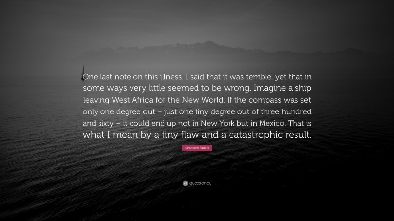 Sebastian Faulks Quote: “One last note on this illness. I said that it was terrible, yet that in some ways very little seemed to be wrong. Imagine a ship leaving West Africa for the New World. If the compass was set only one degree out – just one tiny degree out of three hundred and sixty – it could end up not in New York but in Mexico. That is what I mean by a tiny flaw and a catastrophic result.”