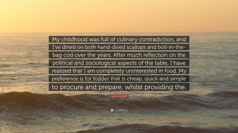 Gail Honeyman Quote: “My childhood was full of culinary contradiction, and I’ve dined on both hand-dived scallops and boil-in-the-bag cod over the years. After much reflection on the political and sociological aspects of the table, I have realized that I am completely uninterested in food. My preference is for fodder that is cheap, quick and simple to procure and prepare, whilst providing the.”